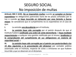 SEGURO SOCIAL
No imposición de multas
Artículo 304 C (LSS). No se impondrán multas cuando se cumplan en forma
espontánea las obligaciones patronales fuera de los plazos señalados por la
Ley o cuando se haya incurrido en infracción por caso fortuito o fuerza
mayor. Se considerará que el cumplimiento no es espontáneo en el caso de
que:
I. La omisión sea descubierta por el Instituto;
II. La omisión haya sido corregida por el patrón después de que el
Instituto hubiere notificado una orden de visita domiciliaria, o haya mediado
requerimiento o cualquier otra gestión notificada por el mismo, tendientes a
la comprobación del cumplimiento de sus obligaciones en materia de
seguridad social, y
III. La omisión haya sido corregida por el patrón con posterioridad a los
15 días siguientes a la presentación del dictamen por contador público
autorizado ante el Instituto, respecto de actos u omisiones en que hubiere
incurrido y que se observen en el dictamen.
30www.3cubicoabogados.tk Julio 2016
 