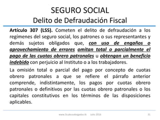 SEGURO SOCIAL
Delito de Defraudación Fiscal
Artículo 307 (LSS). Cometen el delito de defraudación a los
regímenes del seguro social, los patrones o sus representantes y
demás sujetos obligados que, con uso de engaños o
aprovechamiento de errores omitan total o parcialmente el
pago de las cuotas obrero patronales u obtengan un beneficio
indebido con perjuicio al Instituto o a los trabajadores.
La omisión total o parcial del pago por concepto de cuotas
obrero patronales a que se refiere el párrafo anterior
comprende, indistintamente, los pagos por cuotas obrero
patronales o definitivos por las cuotas obrero patronales o los
capitales constitutivos en los términos de las disposiciones
aplicables.
31www.3cubicoabogados.tk Julio 2016
 