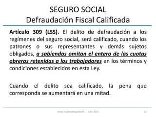 SEGURO SOCIAL
Defraudación Fiscal Calificada
Artículo 309 (LSS). El delito de defraudación a los
regímenes del seguro social, será calificado, cuando los
patrones o sus representantes y demás sujetos
obligados, a sabiendas omitan el entero de las cuotas
obreras retenidas a los trabajadores en los términos y
condiciones establecidos en esta Ley.
Cuando el delito sea calificado, la pena que
corresponda se aumentará en una mitad.
32www.3cubicoabogados.tk Julio 2016
 