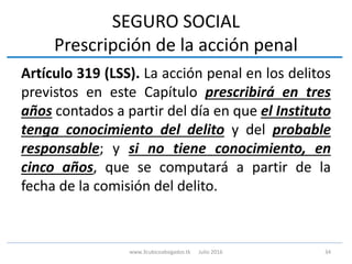 SEGURO SOCIAL
Prescripción de la acción penal
Artículo 319 (LSS). La acción penal en los delitos
previstos en este Capítulo prescribirá en tres
años contados a partir del día en que el Instituto
tenga conocimiento del delito y del probable
responsable; y si no tiene conocimiento, en
cinco años, que se computará a partir de la
fecha de la comisión del delito.
34www.3cubicoabogados.tk Julio 2016
 
