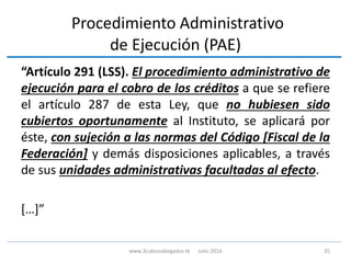 Procedimiento Administrativo
de Ejecución (PAE)
“Artículo 291 (LSS). El procedimiento administrativo de
ejecución para el cobro de los créditos a que se refiere
el artículo 287 de esta Ley, que no hubiesen sido
cubiertos oportunamente al Instituto, se aplicará por
éste, con sujeción a las normas del Código [Fiscal de la
Federación] y demás disposiciones aplicables, a través
de sus unidades administrativas facultadas al efecto.
[…]”
35www.3cubicoabogados.tk Julio 2016
 