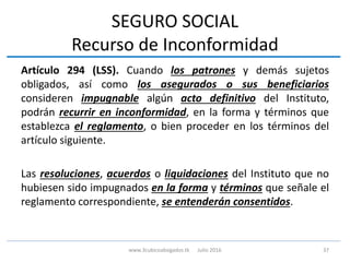 SEGURO SOCIAL
Recurso de Inconformidad
Artículo 294 (LSS). Cuando los patrones y demás sujetos
obligados, así como los asegurados o sus beneficiarios
consideren impugnable algún acto definitivo del Instituto,
podrán recurrir en inconformidad, en la forma y términos que
establezca el reglamento, o bien proceder en los términos del
artículo siguiente.
Las resoluciones, acuerdos o liquidaciones del Instituto que no
hubiesen sido impugnados en la forma y términos que señale el
reglamento correspondiente, se entenderán consentidos.
37www.3cubicoabogados.tk Julio 2016
 