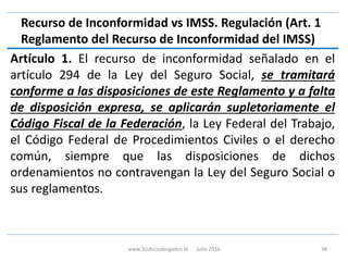 Recurso de Inconformidad vs IMSS. Regulación (Art. 1
Reglamento del Recurso de Inconformidad del IMSS)
Artículo 1. El recurso de inconformidad señalado en el
artículo 294 de la Ley del Seguro Social, se tramitará
conforme a las disposiciones de este Reglamento y a falta
de disposición expresa, se aplicarán supletoriamente el
Código Fiscal de la Federación, la Ley Federal del Trabajo,
el Código Federal de Procedimientos Civiles o el derecho
común, siempre que las disposiciones de dichos
ordenamientos no contravengan la Ley del Seguro Social o
sus reglamentos.
www.3cubicoabogados.tk Julio 2016 38
 