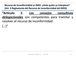 Recurso de Inconformidad vs IMSS. ¿Ante quién se interpone?
(Art. 2 Reglamento del Recurso de Inconformidad del IMSS)
“Artículo 2. Los consejos consultivos
delegacionales son competentes para tramitar y
resolver el recurso de inconformidad.
[…]”
www.3cubicoabogados.tk Julio 2016 39
 