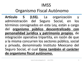 IMSS
Organismo Fiscal Autónomo
Artículo 5 (LSS). La organización y
administración del Seguro Social, en los
términos consignados en esta Ley, están a cargo
del organismo público descentralizado con
personalidad jurídica y patrimonio propios, de
integración operativa tripartita, en razón de que
a la misma concurren los sectores público, social
y privado, denominado Instituto Mexicano del
Seguro Social, el cual tiene también el carácter
de organismo fiscal autónomo.
4www.3cubicoabogados.tk Julio 2016
 