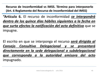 Recurso de Inconformidad vs IMSS. Término para interponerlo
(Art. 6 Reglamento del Recurso de Inconformidad del IMSS)
“Artículo 6. El recurso de inconformidad se interpondrá
dentro de los quince días hábiles siguientes a la fecha en
que surta efectos la notificación del acto definitivo que se
impugne.
El escrito en que se interponga el recurso será dirigido al
Consejo Consultivo Delegacional y se presentará
directamente en la sede delegacional o subdelegacional
que corresponda a la autoridad emisora del acto
impugnado.
www.3cubicoabogados.tk Julio 2016 40
 