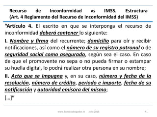 Recurso de Inconformidad vs IMSS. Estructura
(Art. 4 Reglamento del Recurso de Inconformidad del IMSS)
“Artículo 4. El escrito en que se interponga el recurso de
inconformidad deberá contener lo siguiente:
I. Nombre y firma del recurrente; domicilio para oír y recibir
notificaciones, así como el número de su registro patronal o de
seguridad social como asegurado, según sea el caso. En caso
de que el promovente no sepa o no pueda firmar o estampar
su huella digital, lo podrá realizar otra persona en su nombre;
II. Acto que se impugna y, en su caso, número y fecha de la
resolución, número de crédito, periodo e importe, fecha de su
notificación y autoridad emisora del mismo;
[…]”
www.3cubicoabogados.tk Julio 2016 41
 