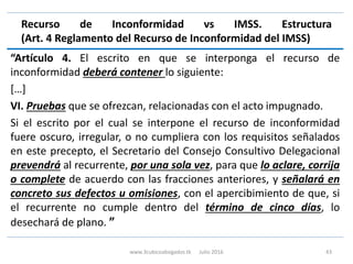 Recurso de Inconformidad vs IMSS. Estructura
(Art. 4 Reglamento del Recurso de Inconformidad del IMSS)
“Artículo 4. El escrito en que se interponga el recurso de
inconformidad deberá contener lo siguiente:
[…]
VI. Pruebas que se ofrezcan, relacionadas con el acto impugnado.
Si el escrito por el cual se interpone el recurso de inconformidad
fuere oscuro, irregular, o no cumpliera con los requisitos señalados
en este precepto, el Secretario del Consejo Consultivo Delegacional
prevendrá al recurrente, por una sola vez, para que lo aclare, corrija
o complete de acuerdo con las fracciones anteriores, y señalará en
concreto sus defectos u omisiones, con el apercibimiento de que, si
el recurrente no cumple dentro del término de cinco días, lo
desechará de plano. ”
www.3cubicoabogados.tk Julio 2016 43
 