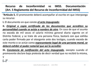 Recurso de Inconformidad vs IMSS. Documentación
(Art. 5 Reglamento del Recurso de Inconformidad del IMSS)
“Artículo 5. El promovente deberá acompañar al escrito en que interponga
su recurso:
I. El documento en que conste el acto impugnado;
II. Original o copia certificada de los documentos que acrediten su
personalidad cuando se actúe a nombre de otro. En caso de que el asunto
no exceda de mil veces el salario mínimo general diario vigente en el
Distrito Federal, y se trate de una persona física, bastará con que exhiba
carta poder firmada por el otorgante ante dos testigos, cuando exceda de
este monto o se actúe como representante legal de una persona moral, se
deberá exhibir el poder notarial que así lo acredite;
III. Constancia de notificación del acto impugnado, excepto cuando el
promovente declare bajo protesta de decir verdad que no recibió la misma,
y
[…]”
www.3cubicoabogados.tk Julio 2016 44
 