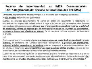 Recurso de Inconformidad vs IMSS. Documentación
(Art. 5 Reglamento del Recurso de Inconformidad del IMSS)
“Artículo 5. El promovente deberá acompañar al escrito en que interponga su recurso:
IV. Las pruebas documentales que ofrezca.
Cuando las pruebas documentales no obren en poder del recurrente, si legalmente se
encuentran a su disposición, deberá señalar el lugar o archivo en que se ubiquen, identificando
con precisión dichos documentos. Bastará que el promovente acompañe la copia de la solicitud
de expedición, sellada de recibida por la autoridad que tenga en su poder los documentos,
para que se tengan por ofrecidas las mismas. De no cumplirse con este supuesto, se desechará
la prueba.
[…]
En el caso de que el recurrente ofrezca pruebas que obren en poder de dependencias del propio
Instituto, el Secretario del Consejo Consultivo Delegacional, a petición del promovente,
ordenará a dichas dependencias su remisión para ser integradas al expediente respectivo. Para
tal efecto, el recurrente deberá identificar con toda precisión dichas pruebas; en caso de no
identificarlas, se entenderá que el recurrente por sí aportará las mismas.
Cuando no se acompañe alguno de los documentos a que se refieren las fracciones I, II y, en su
caso, III de este numeral, se estará a lo dispuesto por el párrafo último del artículo anterior. Por
cuanto hace a las pruebas ofrecidas que no sean exhibidas, se tendrán por no presentadas. ”
www.3cubicoabogados.tk Julio 2016 45
 