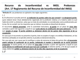 Recurso de Inconformidad vs IMSS. Probanzas
(Art. 17 Reglamento del Recurso de Inconformidad del IMSS)
“Artículo 17. Las probanzas se sujetarán a las reglas siguientes:
[…]
II. Al ofrecerse la prueba pericial, se indicarán los puntos sobre los que versará y se designará perito,
quien deberá tener título debidamente registrado de la profesión relativa a la materia sobre la cual
habrá de emitir su dictamen, salvo que se trate de actividades no consideradas como profesionales por
la Ley. De no cumplir con los requisitos que se indican, la prueba se desechará de plano.
El recurrente deberá presentar, ante la autoridad instructora, al perito en un plazo de cinco días
contados a partir del siguiente a aquél en que surta efectos la notificación del auto admisorio, a fin de
que acepte el cargo. El perito exhibirá su dictamen dentro de los quince días siguientes al de su
aceptación.
En caso que el recurrente no presente al perito, éste no acepte el cargo o no exhiba el dictamen, en los
términos señalados en el párrafo anterior, la prueba se declarará desierta.
Por una sola vez, por causa que lo justifique y antes de vencerse el plazo de quince días, el recurrente
podrá solicitar la sustitución de su perito, señalando el nombre y domicilio de la nueva persona
propuesta. El nuevo perito, en un plazo de cinco días contados a partir del siguiente a aquél en que
surta efectos la notificación del auto que tuvo por sustituido al anterior perito, a fin de que acepte el
cargo, debiendo exhibir su dictamen dentro de los diez días siguientes al de la aceptación.
[…]”
www.3cubicoabogados.tk Julio 2016 46
 