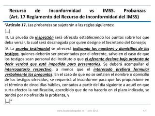 Recurso de Inconformidad vs IMSS. Probanzas
(Art. 17 Reglamento del Recurso de Inconformidad del IMSS)
“Artículo 17. Las probanzas se sujetarán a las reglas siguientes:
[…]
III. La prueba de inspección será ofrecida estableciendo los puntos sobre los que
deba versar, la cual será desahogada por quien designe el Secretario del Consejo;
IV. La prueba testimonial se ofrecerá indicando los nombres y domicilios de los
testigos, quienes deberán ser presentados por el oferente, salvo en el caso de que
los testigos sean personal del Instituto o que el oferente declare bajo protesta de
decir verdad que está impedido para presentarlos. Se deberá acompañar el
interrogatorio respectivo, a menos que el interesado prefiera formular
verbalmente las preguntas. En el caso de que no se señalen el nombre o domicilio
de los testigos ofrecidos, se requerirá al inconforme para que los proporcione en
el término de cinco días hábiles, contados a partir del día siguiente a aquél en que
surta efectos la notificación, apercibido que de no hacerlo en el plazo indicado, se
tendrá por no ofrecida la probanza, y
[…]”
www.3cubicoabogados.tk Julio 2016 47
 