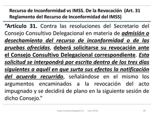 Recurso de Inconformidad vs IMSS. De la Revocación (Art. 31
Reglamento del Recurso de Inconformidad del IMSS)
“Artículo 31. Contra las resoluciones del Secretario del
Consejo Consultivo Delegacional en materia de admisión o
desechamiento del recurso de inconformidad o de las
pruebas ofrecidas, deberá solicitarse su revocación ante
el Consejo Consultivo Delegacional correspondiente. Esta
solicitud se interpondrá por escrito dentro de los tres días
siguientes a aquél en que surta sus efectos la notificación
del acuerdo recurrido, señalándose en el mismo los
argumentos encaminados a la revocación del acto
impugnado y se decidirá de plano en la siguiente sesión de
dicho Consejo.”
www.3cubicoabogados.tk Julio 2016 48
 