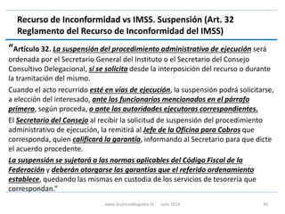 Recurso de Inconformidad vs IMSS. Suspensión (Art. 32
Reglamento del Recurso de Inconformidad del IMSS)
“Artículo 32. La suspensión del procedimiento administrativo de ejecución será
ordenada por el Secretario General del Instituto o el Secretario del Consejo
Consultivo Delegacional, si se solicita desde la interposición del recurso o durante
la tramitación del mismo.
Cuando el acto recurrido esté en vías de ejecución, la suspensión podrá solicitarse,
a elección del interesado, ante los funcionarios mencionados en el párrafo
primero, según proceda, o ante las autoridades ejecutoras correspondientes.
El Secretario del Consejo al recibir la solicitud de suspensión del procedimiento
administrativo de ejecución, la remitirá al Jefe de la Oficina para Cobros que
corresponda, quien calificará la garantía, informando al Secretario para que dicte
el acuerdo procedente.
La suspensión se sujetará a las normas aplicables del Código Fiscal de la
Federación y deberán otorgarse las garantías que el referido ordenamiento
establece, quedando las mismas en custodia de los servicios de tesorería que
correspondan.”
www.3cubicoabogados.tk Julio 2016 49
 