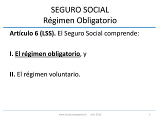 SEGURO SOCIAL
Régimen Obligatorio
Artículo 6 (LSS). El Seguro Social comprende:
I. El régimen obligatorio, y
II. El régimen voluntario.
5www.3cubicoabogados.tk Julio 2016
 