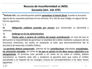 Recurso de Inconformidad vs IMSS.
Garantía (Art. 141 CFF)
“Artículo 141. Los contribuyentes podrán garantizar el interés fiscal, cuando se actualice
alguno de los supuestos previstos en los artículos 74 y 142 de este Código, en alguna de las
formas siguientes:
[…]
IV. Obligación solidaria asumida por tercero que compruebe su idoneidad y
solvencia.
V. Embargo en la vía administrativa.
VI.- Títulos valor o cartera de créditos del propio contribuyente, en caso de que se
demuestre la imposibilidad de garantizar la totalidad del crédito mediante cualquiera de las
fracciones anteriores, los cuales se aceptarán al valor que discrecionalmente fije la
Secretaría de Hacienda y Crédito Público.
La garantía deberá comprender, además de las contribuciones adeudadas actualizadas,
los accesorios causados, así como de los que se causen en los doce meses siguientes a su
otorgamiento. Al terminar este período y en tanto no se cubra el crédito, deberá
actualizarse su importe cada año y ampliarse la garantía para que cubra el crédito
actualizado y el importe de los recargos, incluso los correspondientes a los doce meses
siguientes.
[…]” www.3cubicoabogados.tk Julio 2016 51
 