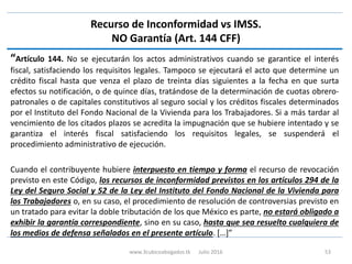 Recurso de Inconformidad vs IMSS.
NO Garantía (Art. 144 CFF)
“Artículo 144. No se ejecutarán los actos administrativos cuando se garantice el interés
fiscal, satisfaciendo los requisitos legales. Tampoco se ejecutará el acto que determine un
crédito fiscal hasta que venza el plazo de treinta días siguientes a la fecha en que surta
efectos su notificación, o de quince días, tratándose de la determinación de cuotas obrero-
patronales o de capitales constitutivos al seguro social y los créditos fiscales determinados
por el Instituto del Fondo Nacional de la Vivienda para los Trabajadores. Si a más tardar al
vencimiento de los citados plazos se acredita la impugnación que se hubiere intentado y se
garantiza el interés fiscal satisfaciendo los requisitos legales, se suspenderá el
procedimiento administrativo de ejecución.
Cuando el contribuyente hubiere interpuesto en tiempo y forma el recurso de revocación
previsto en este Código, los recursos de inconformidad previstos en los artículos 294 de la
Ley del Seguro Social y 52 de la Ley del Instituto del Fondo Nacional de la Vivienda para
los Trabajadores o, en su caso, el procedimiento de resolución de controversias previsto en
un tratado para evitar la doble tributación de los que México es parte, no estará obligado a
exhibir la garantía correspondiente, sino en su caso, hasta que sea resuelto cualquiera de
los medios de defensa señalados en el presente artículo. […]”
www.3cubicoabogados.tk Julio 2016 53
 
