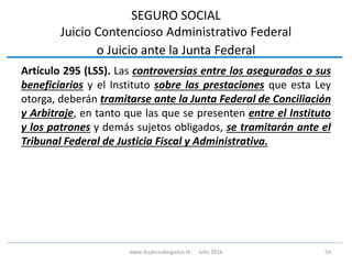 SEGURO SOCIAL
Juicio Contencioso Administrativo Federal
o Juicio ante la Junta Federal
Artículo 295 (LSS). Las controversias entre los asegurados o sus
beneficiarios y el Instituto sobre las prestaciones que esta Ley
otorga, deberán tramitarse ante la Junta Federal de Conciliación
y Arbitraje, en tanto que las que se presenten entre el Instituto
y los patrones y demás sujetos obligados, se tramitarán ante el
Tribunal Federal de Justicia Fiscal y Administrativa.
54www.3cubicoabogados.tk Julio 2016
 