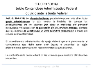 SEGURO SOCIAL
Juicio Contencioso Administrativo Federal
o Juicio ante la Junta Federal
Artículo 296 (LSS). Los derechohabientes podrán interponer ante el Instituto
queja administrativa, la cual tendrá la finalidad de conocer las
insatisfacciones de los usuarios por actos u omisiones del personal
institucional vinculados con la prestación de los servicios médicos, siempre
que los mismos no constituyan un acto definitivo impugnable a través del
recurso de inconformidad.
El procedimiento administrativo de queja deberá agotarse previamente al
conocimiento que deba tener otro órgano o autoridad de algún
procedimiento administrativo, recurso o instancia jurisdiccional.
La resolución de la queja se hará en los términos que establezca el instructivo
respectivo.
55www.3cubicoabogados.tk Julio 2016
 