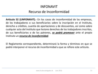INFONAVIT
Recurso de Inconformidad
Artículo 52 (LINFONAVIT).- En los casos de inconformidad de las empresas,
de los trabajadores o sus beneficiarios sobre la inscripción en el Instituto,
derecho a créditos, cuantía de aportaciones y de descuentos, así como sobre
cualquier acto del Instituto que lesione derechos de los trabajadores inscritos,
de sus beneficiarios o de los patrones, se podrá promover ante el propio
Instituto un recurso de inconformidad.
El Reglamento correspondiente, determinará la forma y términos en que se
podrá interponer el recurso de inconformidad a que se refiere este artículo.
57www.3cubicoabogados.tk Julio 2016
 