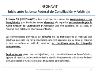 INFONAVIT
Juicio ante la Junta Federal de Conciliación y Arbitraje
Artículo 53 (LINFONAVIT).- Las controversias entre los trabajadores o sus
beneficiarios y el Instituto, sobre derechos de aquéllos se resolverán por la
Junta Federal de Conciliación y Arbitraje una vez agotado, en su caso, el
recurso que establece el artículo anterior.
Las controversias derivadas de adeudos de los trabajadores al Instituto por
créditos que éste les haya concedido, una vez agotado, en su caso, el recurso
a que se refiere el artículo anterior, se tramitarán ante los tribunales
competentes.
Será optativo para los trabajadores, sus causahabientes o beneficiarios,
agotar el recurso de inconformidad o acudir directamente a la Junta Federal
de Conciliación y Arbitraje o a los tribunales competentes.
58www.3cubicoabogados.tk Julio 2016
 