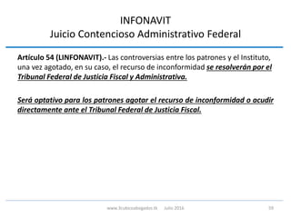INFONAVIT
Juicio Contencioso Administrativo Federal
Artículo 54 (LINFONAVIT).- Las controversias entre los patrones y el Instituto,
una vez agotado, en su caso, el recurso de inconformidad se resolverán por el
Tribunal Federal de Justicia Fiscal y Administrativa.
Será optativo para los patrones agotar el recurso de inconformidad o acudir
directamente ante el Tribunal Federal de Justicia Fiscal.
59www.3cubicoabogados.tk Julio 2016
 