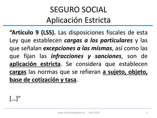 SEGURO SOCIAL
Aplicación Estricta
“Artículo 9 (LSS). Las disposiciones fiscales de esta
Ley que establecen cargas a los particulares y las
que señalan excepciones a las mismas, así como las
que fijan las infracciones y sanciones, son de
aplicación estricta. Se considera que establecen
cargas las normas que se refieran a sujeto, objeto,
base de cotización y tasa.
[…]”
6www.3cubicoabogados.tk Julio 2016
 