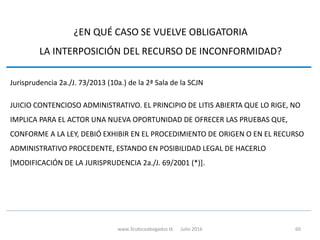 ¿EN QUÉ CASO SE VUELVE OBLIGATORIA
LA INTERPOSICIÓN DEL RECURSO DE INCONFORMIDAD?
Jurisprudencia 2a./J. 73/2013 (10a.) de la 2ª Sala de la SCJN
JUICIO CONTENCIOSO ADMINISTRATIVO. EL PRINCIPIO DE LITIS ABIERTA QUE LO RIGE, NO
IMPLICA PARA EL ACTOR UNA NUEVA OPORTUNIDAD DE OFRECER LAS PRUEBAS QUE,
CONFORME A LA LEY, DEBIÓ EXHIBIR EN EL PROCEDIMIENTO DE ORIGEN O EN EL RECURSO
ADMINISTRATIVO PROCEDENTE, ESTANDO EN POSIBILIDAD LEGAL DE HACERLO
[MODIFICACIÓN DE LA JURISPRUDENCIA 2a./J. 69/2001 (*)].
www.3cubicoabogados.tk Julio 2016 60
 