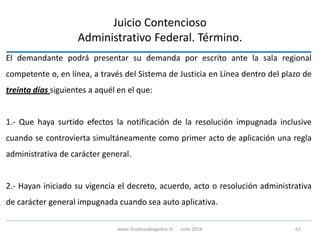 El demandante podrá presentar su demanda por escrito ante la sala regional
competente o, en línea, a través del Sistema de Justicia en Línea dentro del plazo de
treinta días siguientes a aquél en el que:
1.- Que haya surtido efectos la notificación de la resolución impugnada inclusive
cuando se controvierta simultáneamente como primer acto de aplicación una regla
administrativa de carácter general.
2.- Hayan iniciado su vigencia el decreto, acuerdo, acto o resolución administrativa
de carácter general impugnada cuando sea auto aplicativa.
Juicio Contencioso
Administrativo Federal. Término.
www.3cubicoabogados.tk Julio 2016 63
 