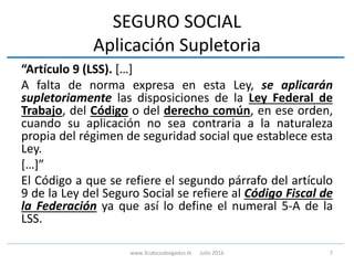 SEGURO SOCIAL
Aplicación Supletoria
“Artículo 9 (LSS). […]
A falta de norma expresa en esta Ley, se aplicarán
supletoriamente las disposiciones de la Ley Federal de
Trabajo, del Código o del derecho común, en ese orden,
cuando su aplicación no sea contraria a la naturaleza
propia del régimen de seguridad social que establece esta
Ley.
[…]”
El Código a que se refiere el segundo párrafo del artículo
9 de la Ley del Seguro Social se refiere al Código Fiscal de
la Federación ya que así lo define el numeral 5-A de la
LSS.
7www.3cubicoabogados.tk Julio 2016
 