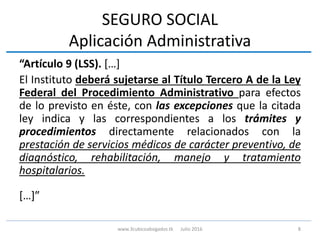 SEGURO SOCIAL
Aplicación Administrativa
“Artículo 9 (LSS). […]
El Instituto deberá sujetarse al Título Tercero A de la Ley
Federal del Procedimiento Administrativo para efectos
de lo previsto en éste, con las excepciones que la citada
ley indica y las correspondientes a los trámites y
procedimientos directamente relacionados con la
prestación de servicios médicos de carácter preventivo, de
diagnóstico, rehabilitación, manejo y tratamiento
hospitalarios.
[…]”
8www.3cubicoabogados.tk Julio 2016
 
