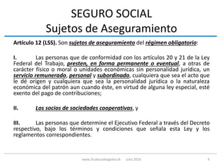 SEGURO SOCIAL
Sujetos de Aseguramiento
Artículo 12 (LSS). Son sujetos de aseguramiento del régimen obligatorio:
I. Las personas que de conformidad con los artículos 20 y 21 de la Ley
Federal del Trabajo, presten, en forma permanente o eventual, a otras de
carácter físico o moral o unidades económicas sin personalidad jurídica, un
servicio remunerado, personal y subordinado, cualquiera que sea el acto que
le dé origen y cualquiera que sea la personalidad jurídica o la naturaleza
económica del patrón aun cuando éste, en virtud de alguna ley especial, esté
exento del pago de contribuciones;
II. Los socios de sociedades cooperativas, y
III. Las personas que determine el Ejecutivo Federal a través del Decreto
respectivo, bajo los términos y condiciones que señala esta Ley y los
reglamentos correspondientes.
9www.3cubicoabogados.tk Julio 2016
 