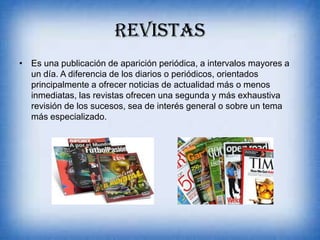 REVISTAS
• Es una publicación de aparición periódica, a intervalos mayores a
un día. A diferencia de los diarios o periódicos, orientados
principalmente a ofrecer noticias de actualidad más o menos
inmediatas, las revistas ofrecen una segunda y más exhaustiva
revisión de los sucesos, sea de interés general o sobre un tema
más especializado.
 