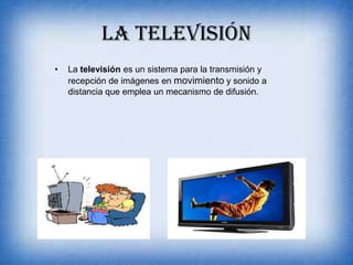 LA TELEVISIÓN
• La televisión es un sistema para la transmisión y
recepción de imágenes en movimiento y sonido a
distancia que emplea un mecanismo de difusión.
 
