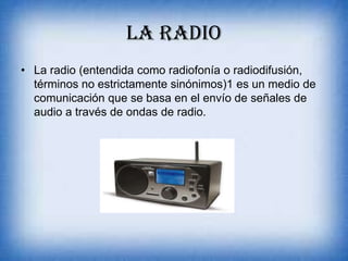 LA RADIO
• La radio (entendida como radiofonía o radiodifusión,
términos no estrictamente sinónimos)1 es un medio de
comunicación que se basa en el envío de señales de
audio a través de ondas de radio.
 