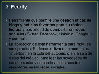 • Herramienta que permite una gestión eficaz de
blogs y noticias favoritas para su rápida
lectura y posibilidad de compartir en redes
sociales (Twitter, Facebook, LinkedIn, Google+)
y por mail.
• La aplicación de esta herramienta para móvil es
muy práctica. Podemos utilizarla en momentos
“muertos”: en la cola del autobús, o en la sala de
vistas del médico, para leer las novedades de
nuestro sector y compartirlas con nuestros
seguidores en las redes sociales.
 
