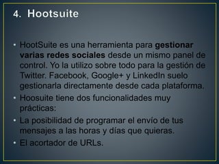 • HootSuite es una herramienta para gestionar
varias redes sociales desde un mismo panel de
control. Yo la utilizo sobre todo para la gestión de
Twitter. Facebook, Google+ y LinkedIn suelo
gestionarla directamente desde cada plataforma.
• Hoosuite tiene dos funcionalidades muy
prácticas:
• La posibilidad de programar el envío de tus
mensajes a las horas y días que quieras.
• El acortador de URLs.
 