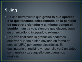 • Es una herramienta que graba lo que aparece
o lo que tenemos seleccionado en la pantalla
de nuestro ordenador y al mismo tiempo el
sonido: nuestra voz, siempre que dispongamos
de un micrófono integrado o externo.
• Una vez finalizada la grabación podemos
archivar el vídeo o bien enviarlo en forma de
enlace (URL) por correo electrónico. El
destinatario al recibirlo y hacer clic verá un vídeo
con nuestra voz y aquello que queramos
mostrar.
 