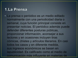 • La prensa o periódico es un medio editado
normalmente con una periodicidad diaria o
semanal, cuya función principal consiste en
presentar noticias. El periódico además puede
defender diferentes posturas públicas,
proporcionar información, aconsejar a sus
lectores y en ocasiones incluyen tiras
cómicas, chistes y artículos literarios. En casi
todos los casos y en diferente medida,
sus ingresos económicos se basan en
lapublicidad. Es calificado como el medio de
comunicación más influyente en materias de
 
