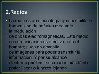 • La radio es una tecnología que posibilita la
transmisión de señales mediante
la modulación
de ondas electromagnéticas. Este medio
de comunicación es efectivo para el
hombre; pues no necesita
de imágenes para poder transmitir la
información. Y por su alcance
electromagnético le es mucho más fácil el
poder llegar a lugares lejanos.
 