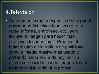 • Aparece un tiempo después de la segunda
guerra mundial. Hace lo mismo que la
radio, informa, entretiene, etc., pero
incluye la imagen para hacer más
atractivos los mensajes. Produce el
hundimiento de la radio y se posiciona
como el medio masivo más usado y
preferido hasta el día de hoy, por su
mezcla de sonidos con la imagen, lo que
no logran ni la radio ni la prensa.
 