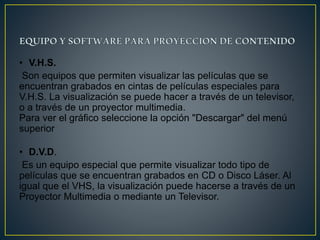 • V.H.S.
Son equipos que permiten visualizar las películas que se
encuentran grabados en cintas de películas especiales para
V.H.S. La visualización se puede hacer a través de un televisor,
o a través de un proyector multimedia.
Para ver el gráfico seleccione la opción "Descargar" del menú
superior
• D.V.D.
Es un equipo especial que permite visualizar todo tipo de
películas que se encuentran grabados en CD o Disco Láser. Al
igual que el VHS, la visualización puede hacerse a través de un
Proyector Multimedia o mediante un Televisor.
 