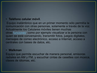 • Teléfono celular móvil.
Equipo inalámbrico que en un primer momento sólo permitía la
comunicación con otras personas, solamente a través de la voz.
Actualmente los Celulares móviles tienen muchas
otras funciones, como por ejemplo visualizar a la persona con
quien se está conversando, transmitir fotos, juegos digitales,
mensajes de correo electrónico, acceso a Internet, acceso a
centrales con bases de datos, etc.
• Walkman
Equipo que permite escuchar de manera personal, emisoras
radiales en AM y FM, y escuchar cintas de casettes con música,
clases de idiomas, etc.
 
