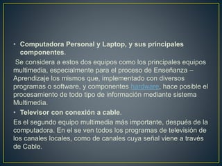 • Computadora Personal y Laptop, y sus principales
componentes.
Se considera a estos dos equipos como los principales equipos
multimedia, especialmente para el proceso de Enseñanza –
Aprendizaje los mismos que, implementado con diversos
programas o software, y componentes hardware, hace posible el
procesamiento de todo tipo de información mediante sistema
Multimedia.
• Televisor con conexión a cable.
Es el segundo equipo multimedia más importante, después de la
computadora. En el se ven todos los programas de televisión de
los canales locales, como de canales cuya señal viene a través
de Cable.
 