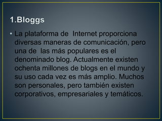 • La plataforma de Internet proporciona
diversas maneras de comunicación, pero
una de las más populares es el
denominado blog. Actualmente existen
ochenta millones de blogs en el mundo y
su uso cada vez es más amplio. Muchos
son personales, pero también existen
corporativos, empresariales y temáticos.
 