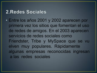 • Entre los años 2001 y 2002 aparecen por
primera vez los sitios que fomentan el uso
de redes de amigos. En el 2003 aparecen
servicios de redes sociales como
Friendster, Tribe y MySpace que se vu
elven muy populares. Rápidamente
algunas empresas reconocidas ingresan
a las redes sociales
 
