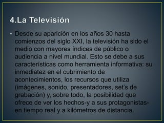 • Desde su aparición en los años 30 hasta
comienzos del siglo XXI, la televisión ha sido el
medio con mayores índices de público o
audiencia a nivel mundial. Esto se debe a sus
características como herramienta informativa: su
inmediatez en el cubrimiento de
acontecimientos, los recursos que utiliza
(imágenes, sonido, presentadores, set’s de
grabación) y, sobre todo, la posibilidad que
ofrece de ver los hechos-y a sus protagonistas-
en tiempo real y a kilómetros de distancia.
 