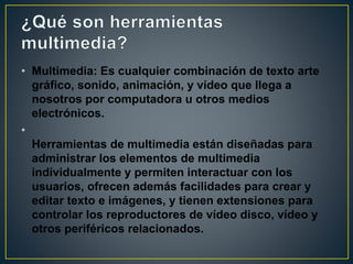 • Multimedia: Es cualquier combinación de texto arte
gráfico, sonido, animación, y vídeo que llega a
nosotros por computadora u otros medios
electrónicos.
•
Herramientas de multimedia están diseñadas para
administrar los elementos de multimedia
individualmente y permiten interactuar con los
usuarios, ofrecen además facilidades para crear y
editar texto e imágenes, y tienen extensiones para
controlar los reproductores de vídeo disco, vídeo y
otros periféricos relacionados.
 