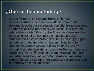 • es una forma de marketing directo en la que
un asesor utiliza el teléfono o cualquier otro medio
de comunicación para contactar con clientes potenciales
y comercializar los productos y servicios. Los clientes
potenciales se identifican y clasifican por varios medios
como su historial de compras, encuestas previas,
participación en concursos o solicitudes de empleo (por
ejemplo, a través de Interne) Los nombres también
pueden ser comprados de la base de datos de otra
compañía u obtenidos de la guía de teléfonos u otra lista
pública o privada. El proceso de clasificación sirve para
encontrar aquellos clientes potenciales con mayores
probabilidades de comprar los productos o servicios que
la empresa en cuestión ofrece.
 