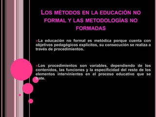Los métodos en la educación no formal y las metodologías no formadasLa educación no formal es metódica porque cuenta con objetivos pedagógicos explícitos, su consecución se realiza a través de procedimientos.  